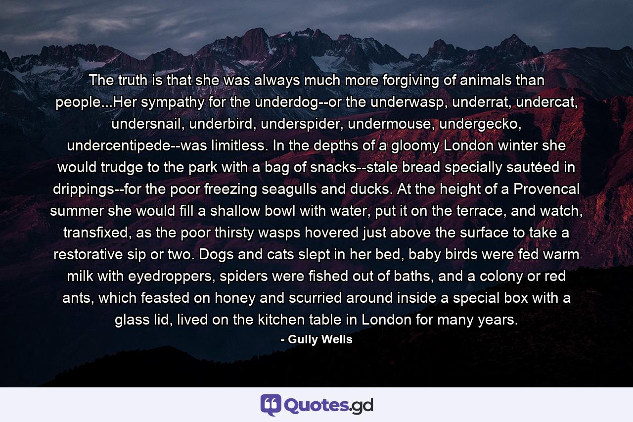 The truth is that she was always much more forgiving of animals than people...Her sympathy for the underdog--or the underwasp, underrat, undercat, undersnail, underbird, underspider, undermouse, undergecko, undercentipede--was limitless. In the depths of a gloomy London winter she would trudge to the park with a bag of snacks--stale bread specially sautéed in drippings--for the poor freezing seagulls and ducks. At the height of a Provencal summer she would fill a shallow bowl with water, put it on the terrace, and watch, transfixed, as the poor thirsty wasps hovered just above the surface to take a restorative sip or two. Dogs and cats slept in her bed, baby birds were fed warm milk with eyedroppers, spiders were fished out of baths, and a colony or red ants, which feasted on honey and scurried around inside a special box with a glass lid, lived on the kitchen table in London for many years. - Quote by Gully Wells