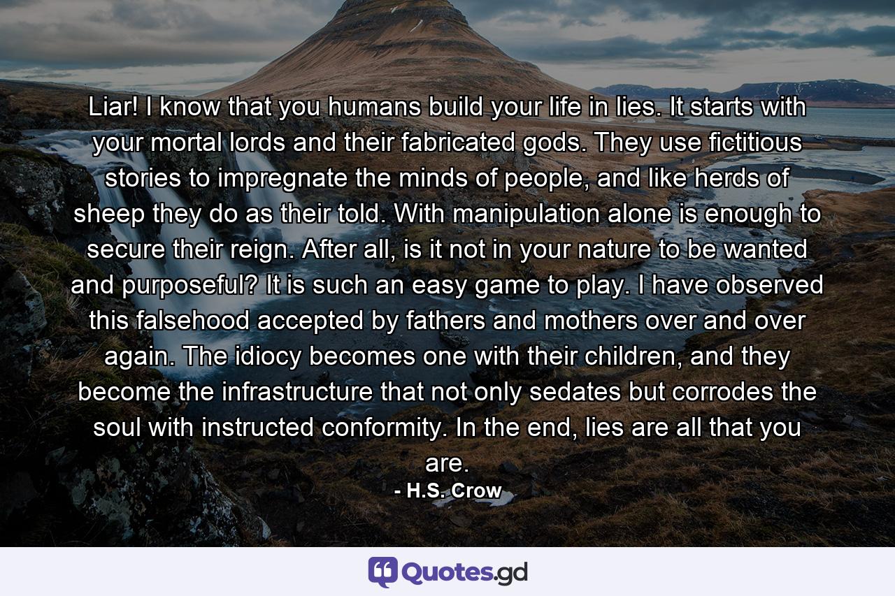 Liar! I know that you humans build your life in lies. It starts with your mortal lords and their fabricated gods. They use fictitious stories to impregnate the minds of people, and like herds of sheep they do as their told. With manipulation alone is enough to secure their reign. After all, is it not in your nature to be wanted and purposeful? It is such an easy game to play. I have observed this falsehood accepted by fathers and mothers over and over again. The idiocy becomes one with their children, and they become the infrastructure that not only sedates but corrodes the soul with instructed conformity. In the end, lies are all that you are. - Quote by H.S. Crow