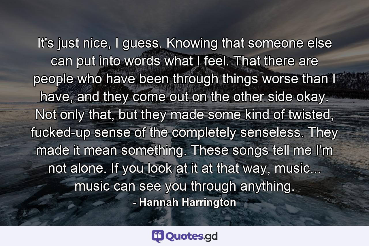 It's just nice, I guess. Knowing that someone else can put into words what I feel. That there are people who have been through things worse than I have, and they come out on the other side okay. Not only that, but they made some kind of twisted, fucked-up sense of the completely senseless. They made it mean something. These songs tell me I'm not alone. If you look at it at that way, music... music can see you through anything. - Quote by Hannah Harrington