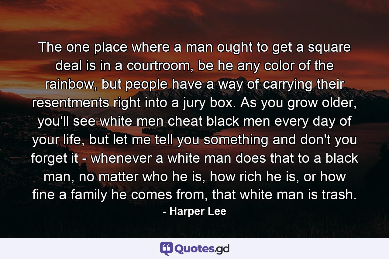 The one place where a man ought to get a square deal is in a courtroom, be he any color of the rainbow, but people have a way of carrying their resentments right into a jury box. As you grow older, you'll see white men cheat black men every day of your life, but let me tell you something and don't you forget it - whenever a white man does that to a black man, no matter who he is, how rich he is, or how fine a family he comes from, that white man is trash. - Quote by Harper Lee