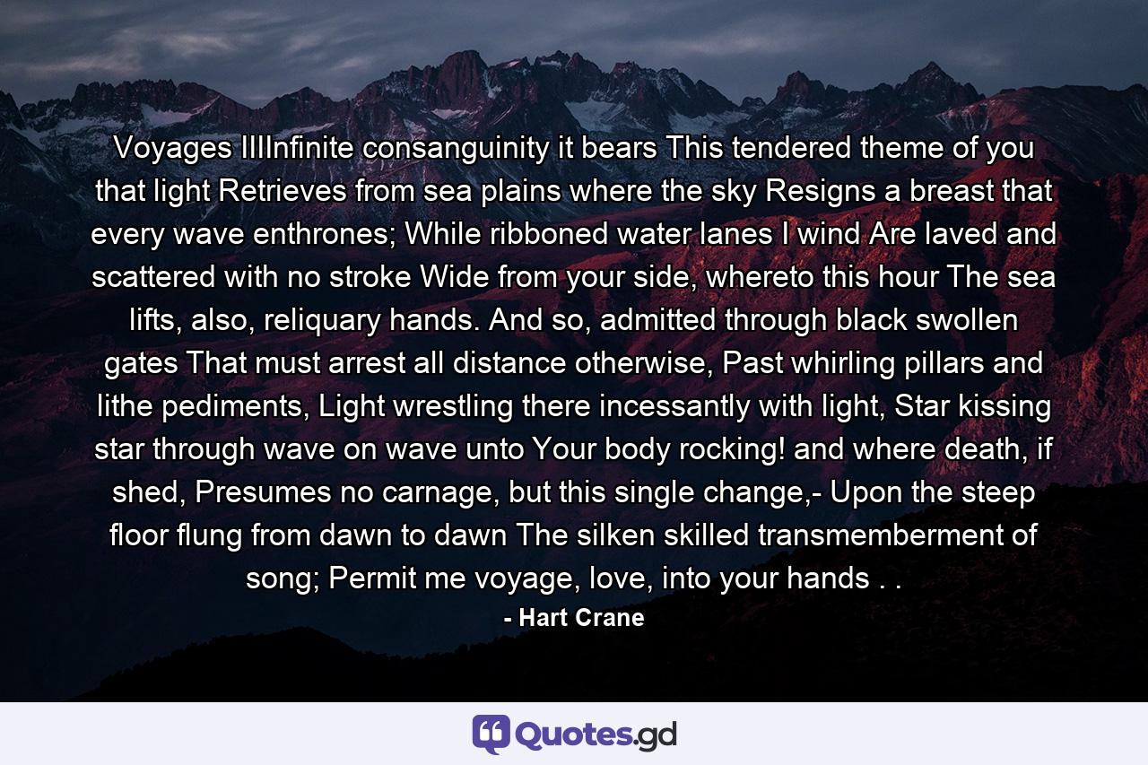 Voyages IIIInfinite consanguinity it bears This tendered theme of you that light Retrieves from sea plains where the sky Resigns a breast that every wave enthrones; While ribboned water lanes I wind Are laved and scattered with no stroke Wide from your side, whereto this hour The sea lifts, also, reliquary hands. And so, admitted through black swollen gates That must arrest all distance otherwise, Past whirling pillars and lithe pediments, Light wrestling there incessantly with light, Star kissing star through wave on wave unto Your body rocking! and where death, if shed, Presumes no carnage, but this single change,- Upon the steep floor flung from dawn to dawn The silken skilled transmemberment of song; Permit me voyage, love, into your hands . . - Quote by Hart Crane