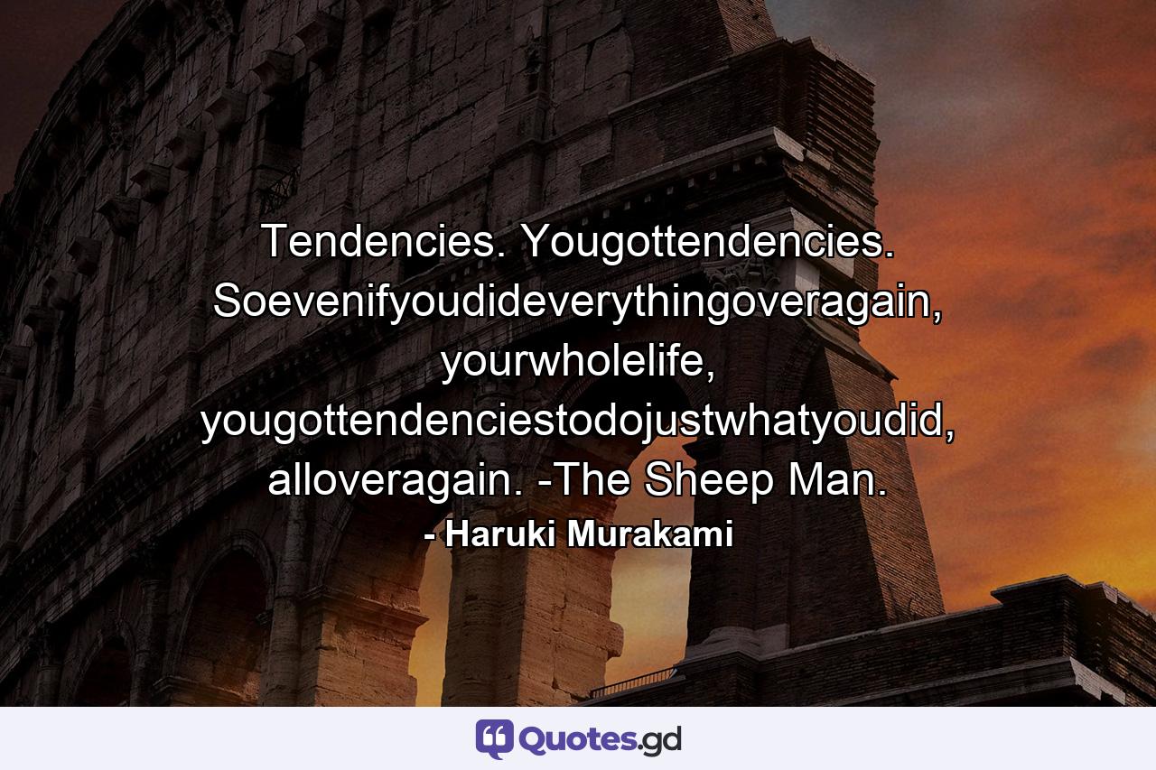 Tendencies. Yougottendencies. Soevenifyoudideverythingoveragain, yourwholelife, yougottendenciestodojustwhatyoudid, alloveragain. -The Sheep Man. - Quote by Haruki Murakami