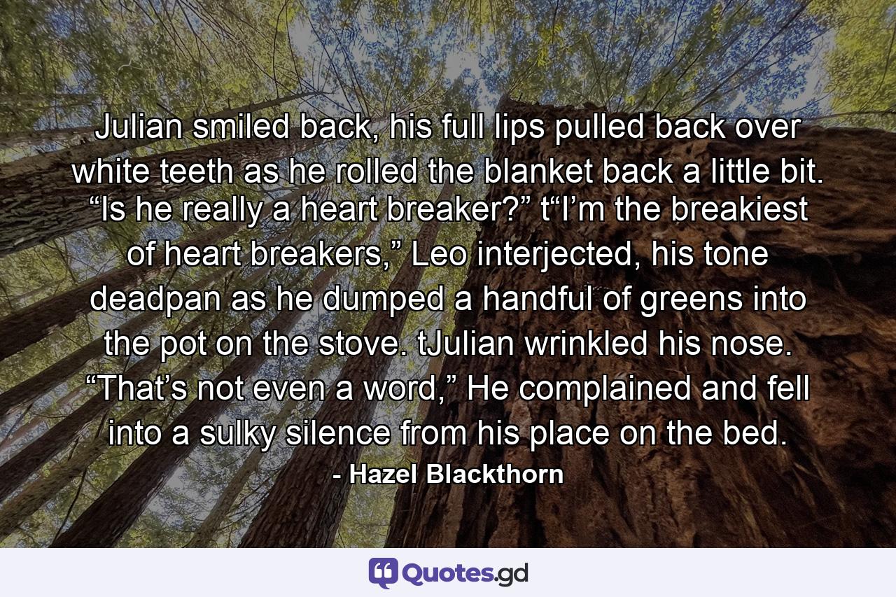 Julian smiled back, his full lips pulled back over white teeth as he rolled the blanket back a little bit. “Is he really a heart breaker?” t“I’m the breakiest of heart breakers,” Leo interjected, his tone deadpan as he dumped a handful of greens into the pot on the stove. tJulian wrinkled his nose. “That’s not even a word,” He complained and fell into a sulky silence from his place on the bed. - Quote by Hazel Blackthorn