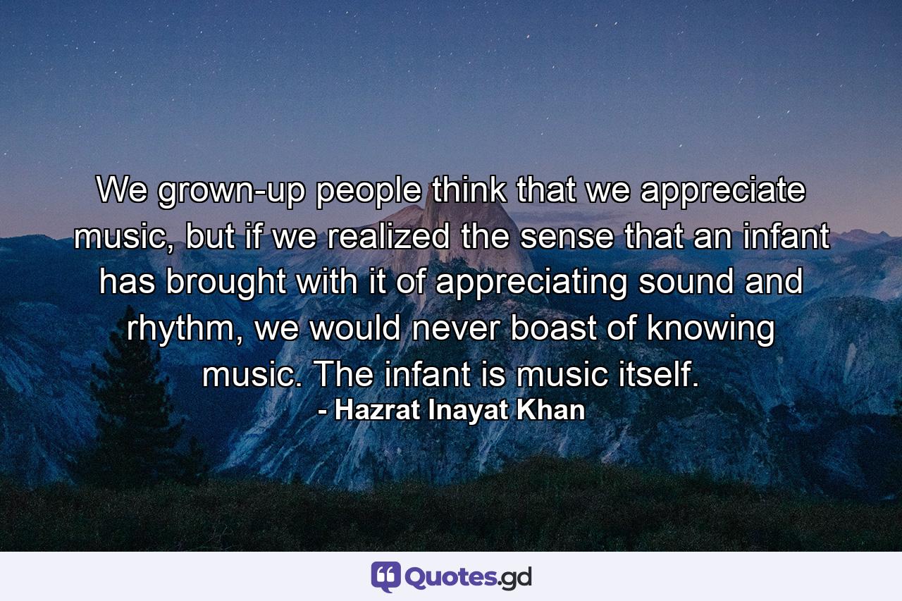 We grown-up people think that we appreciate music, but if we realized the sense that an infant has brought with it of appreciating sound and rhythm, we would never boast of knowing music. The infant is music itself. - Quote by Hazrat Inayat Khan