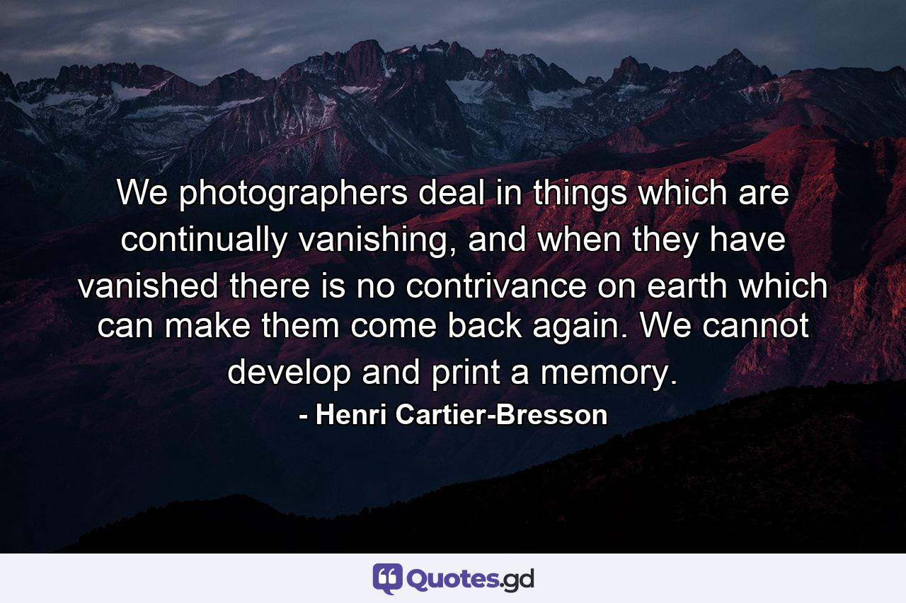 We photographers deal in things which are continually vanishing, and when they have vanished there is no contrivance on earth which can make them come back again. We cannot develop and print a memory. - Quote by Henri Cartier-Bresson