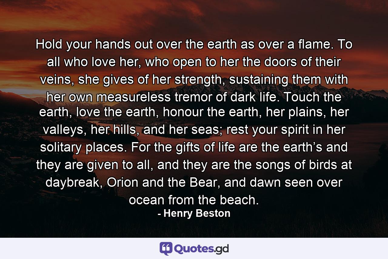 Hold your hands out over the earth as over a flame. To all who love her, who open to her the doors of their veins, she gives of her strength, sustaining them with her own measureless tremor of dark life. Touch the earth, love the earth, honour the earth, her plains, her valleys, her hills, and her seas; rest your spirit in her solitary places. For the gifts of life are the earth’s and they are given to all, and they are the songs of birds at daybreak, Orion and the Bear, and dawn seen over ocean from the beach. - Quote by Henry Beston