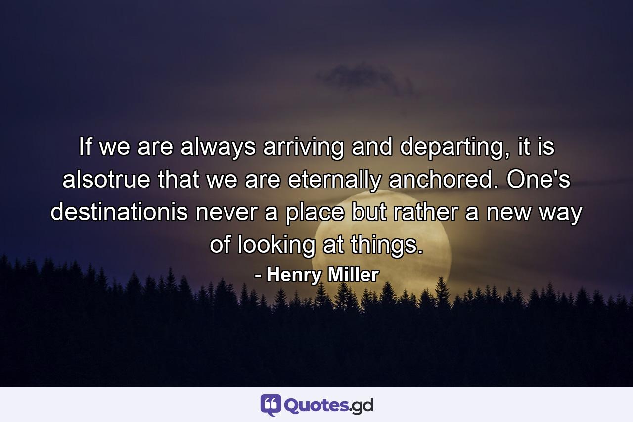 If we are always arriving and departing, it is alsotrue that we are eternally anchored. One's destinationis never a place but rather a new way of looking at things. - Quote by Henry Miller