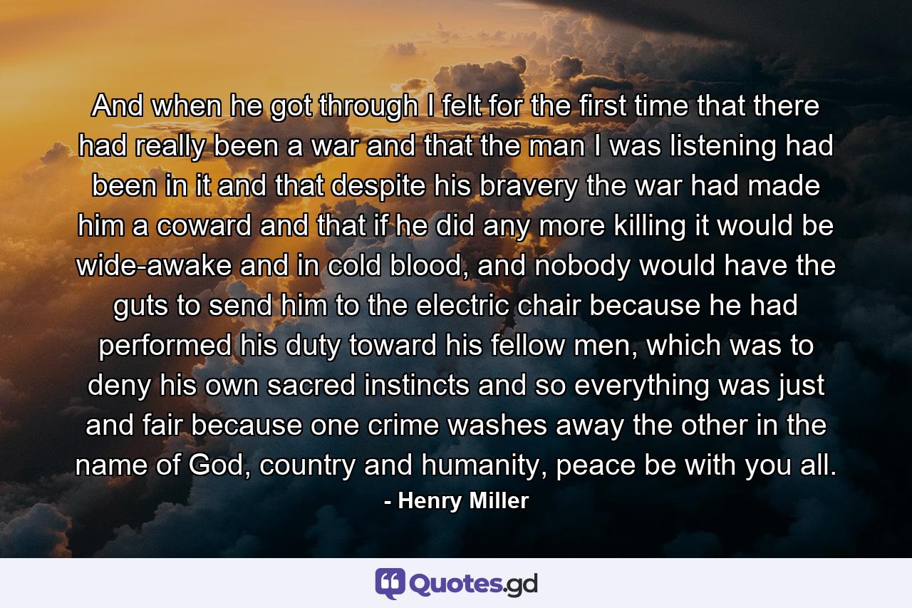 And when he got through I felt for the first time that there had really been a war and that the man I was listening had been in it and that despite his bravery the war had made him a coward and that if he did any more killing it would be wide-awake and in cold blood, and nobody would have the guts to send him to the electric chair because he had performed his duty toward his fellow men, which was to deny his own sacred instincts and so everything was just and fair because one crime washes away the other in the name of God, country and humanity, peace be with you all. - Quote by Henry Miller