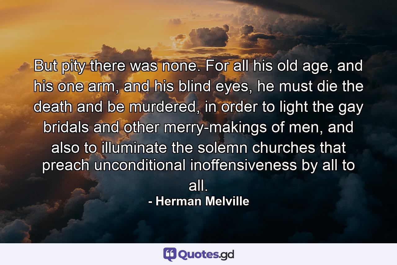 But pity there was none. For all his old age, and his one arm, and his blind eyes, he must die the death and be murdered, in order to light the gay bridals and other merry-makings of men, and also to illuminate the solemn churches that preach unconditional inoffensiveness by all to all. - Quote by Herman Melville