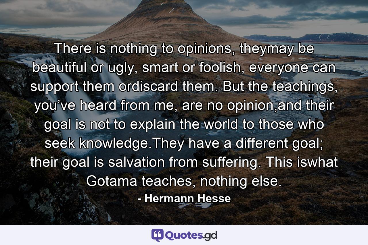 There is nothing to opinions, theymay be beautiful or ugly, smart or foolish, everyone can support them ordiscard them. But the teachings, you’ve heard from me, are no opinion,and their goal is not to explain the world to those who seek knowledge.They have a different goal; their goal is salvation from suffering. This iswhat Gotama teaches, nothing else. - Quote by Hermann Hesse
