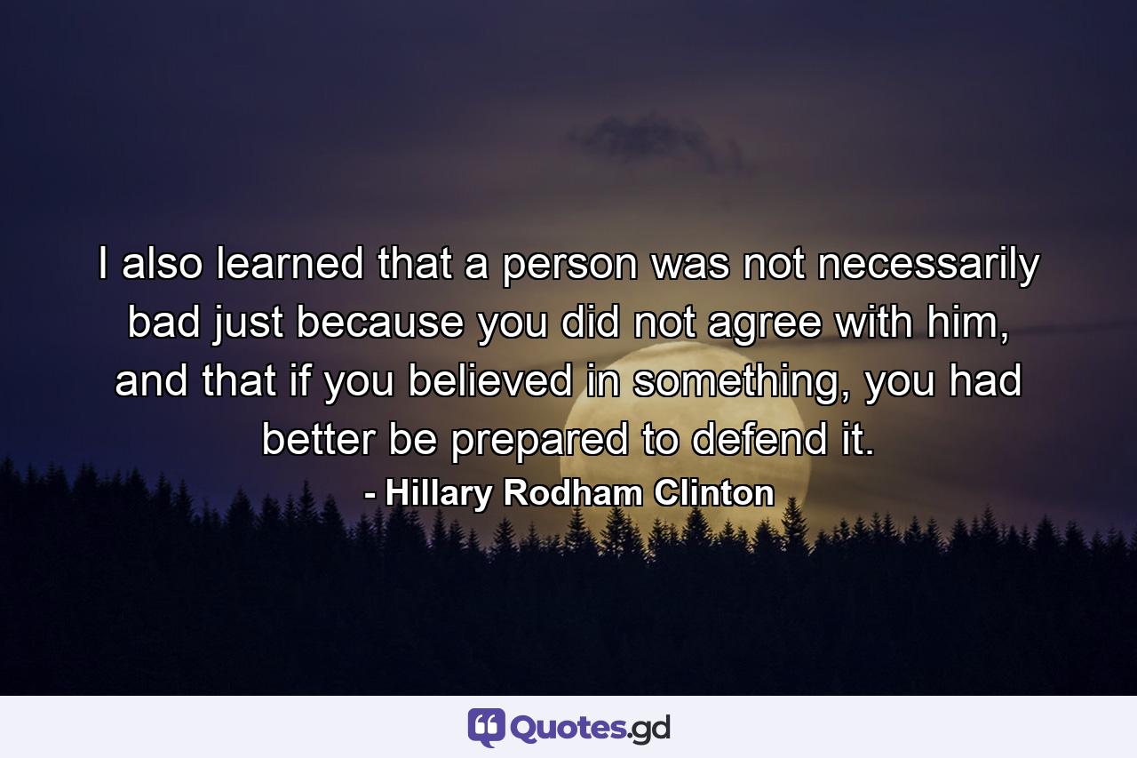 I also learned that a person was not necessarily bad just because you did not agree with him, and that if you believed in something, you had better be prepared to defend it. - Quote by Hillary Rodham Clinton