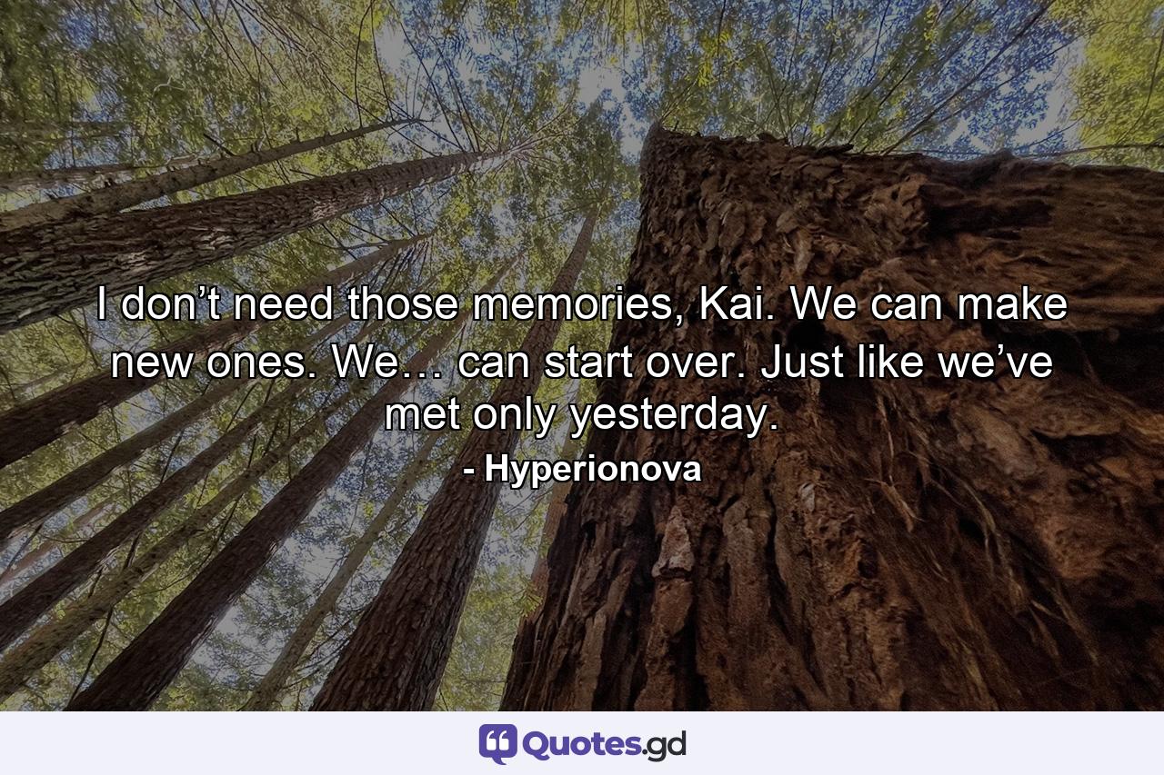 I don’t need those memories, Kai. We can make new ones. We… can start over. Just like we’ve met only yesterday. - Quote by Hyperionova