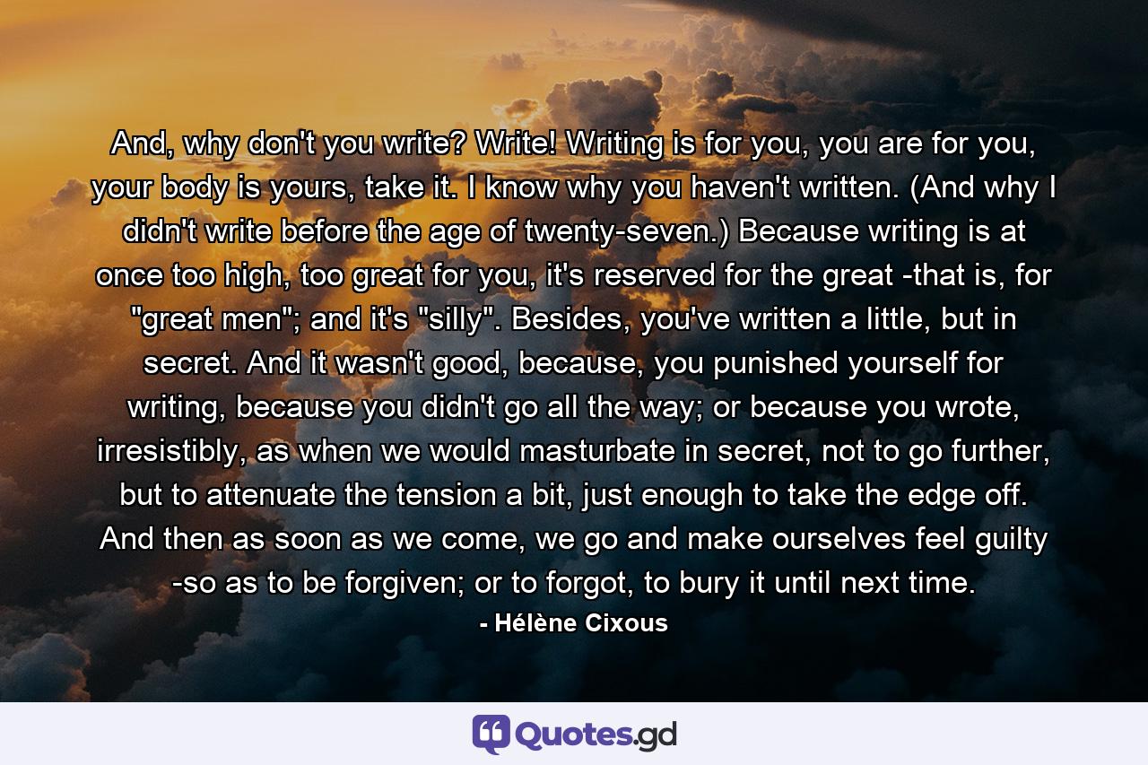 And, why don't you write? Write! Writing is for you, you are for you, your body is yours, take it. I know why you haven't written. (And why I didn't write before the age of twenty-seven.) Because writing is at once too high, too great for you, it's reserved for the great -that is, for 