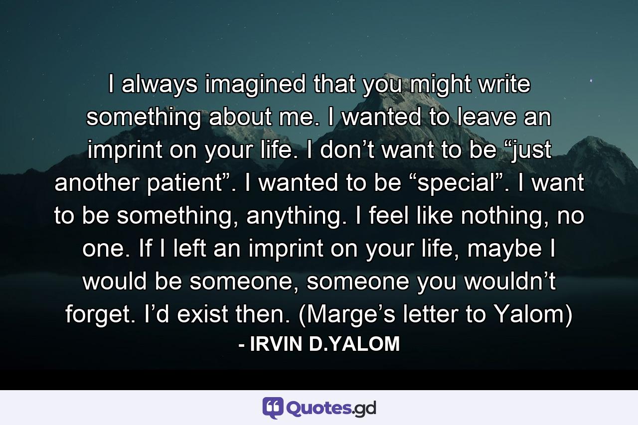 I always imagined that you might write something about me. I wanted to leave an imprint on your life. I don’t want to be “just another patient”. I wanted to be “special”. I want to be something, anything. I feel like nothing, no one. If I left an imprint on your life, maybe I would be someone, someone you wouldn’t forget. I’d exist then. (Marge’s letter to Yalom) - Quote by IRVIN D.YALOM