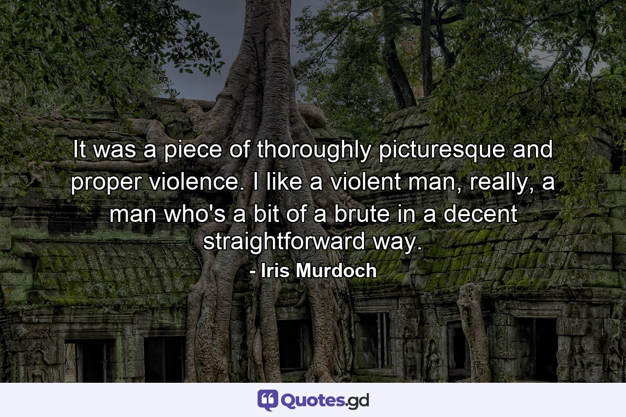 It was a piece of thoroughly picturesque and proper violence. I like a violent man, really, a man who's a bit of a brute in a decent straightforward way. - Quote by Iris Murdoch