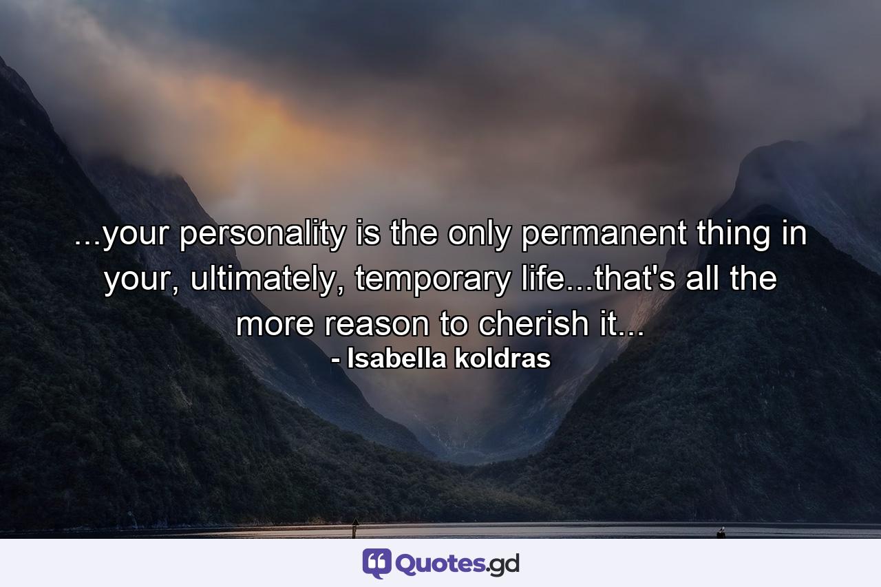 ...your personality is the only permanent thing in your, ultimately, temporary life...that's all the more reason to cherish it... - Quote by Isabella koldras