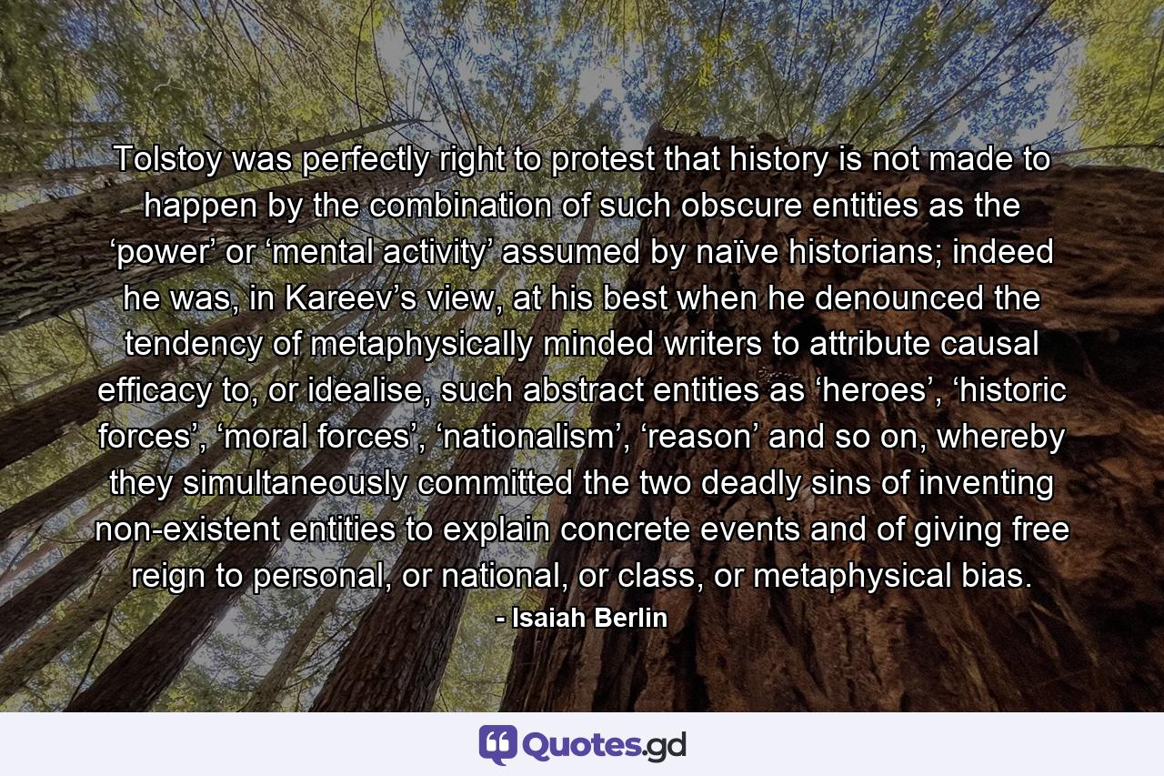 Tolstoy was perfectly right to protest that history is not made to happen by the combination of such obscure entities as the ‘power’ or ‘mental activity’ assumed by naïve historians; indeed he was, in Kareev’s view, at his best when he denounced the tendency of metaphysically minded writers to attribute causal efficacy to, or idealise, such abstract entities as ‘heroes’, ‘historic forces’, ‘moral forces’, ‘nationalism’, ‘reason’ and so on, whereby they simultaneously committed the two deadly sins of inventing non-existent entities to explain concrete events and of giving free reign to personal, or national, or class, or metaphysical bias. - Quote by Isaiah Berlin