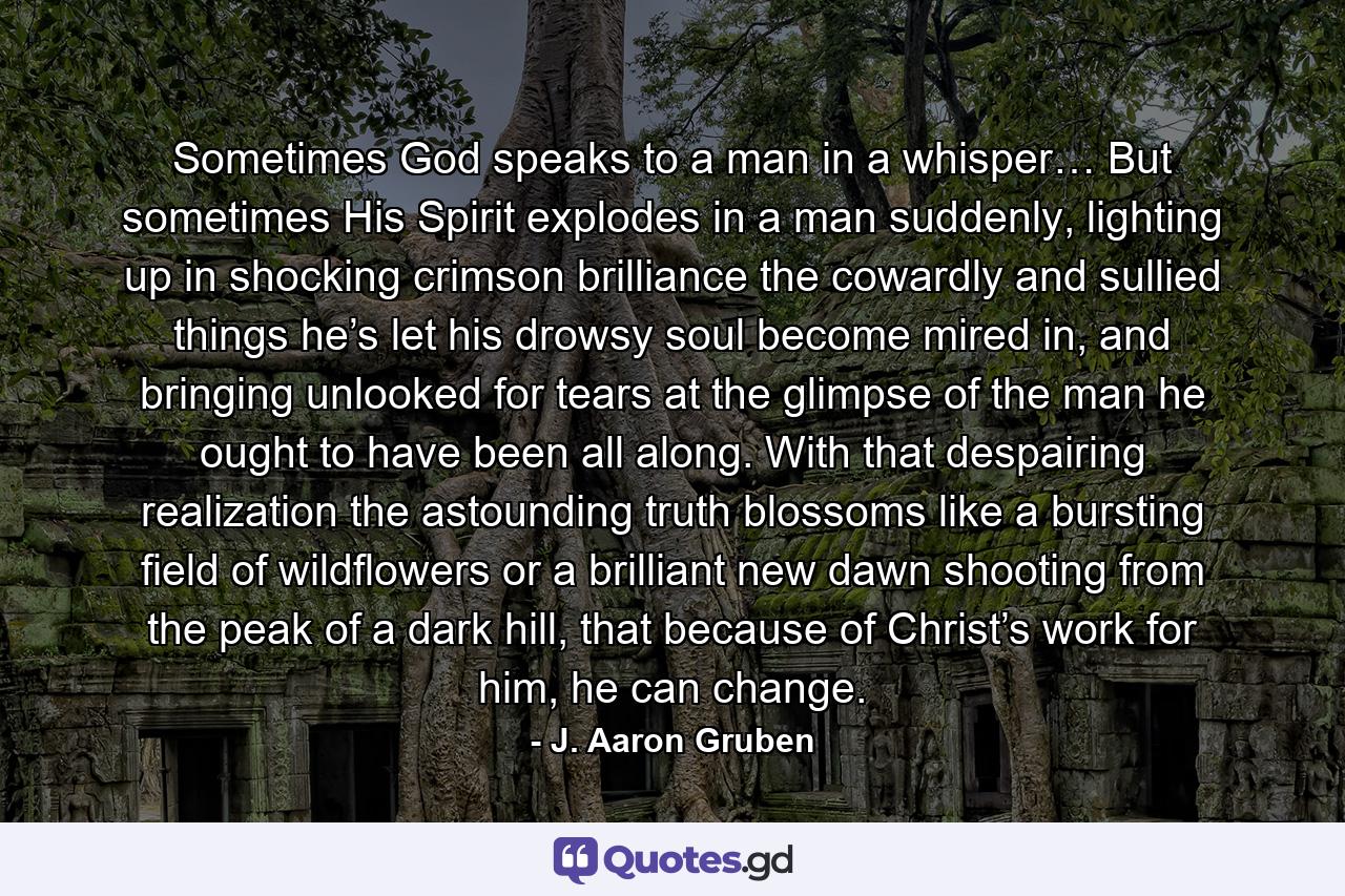 Sometimes God speaks to a man in a whisper… But sometimes His Spirit explodes in a man suddenly, lighting up in shocking crimson brilliance the cowardly and sullied things he’s let his drowsy soul become mired in, and bringing unlooked for tears at the glimpse of the man he ought to have been all along. With that despairing realization the astounding truth blossoms like a bursting field of wildflowers or a brilliant new dawn shooting from the peak of a dark hill, that because of Christ’s work for him, he can change. - Quote by J. Aaron Gruben