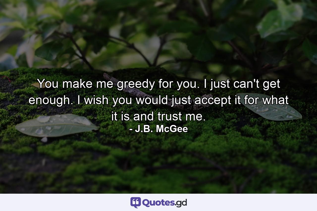 You make me greedy for you. I just can't get enough. I wish you would just accept it for what it is and trust me. - Quote by J.B. McGee