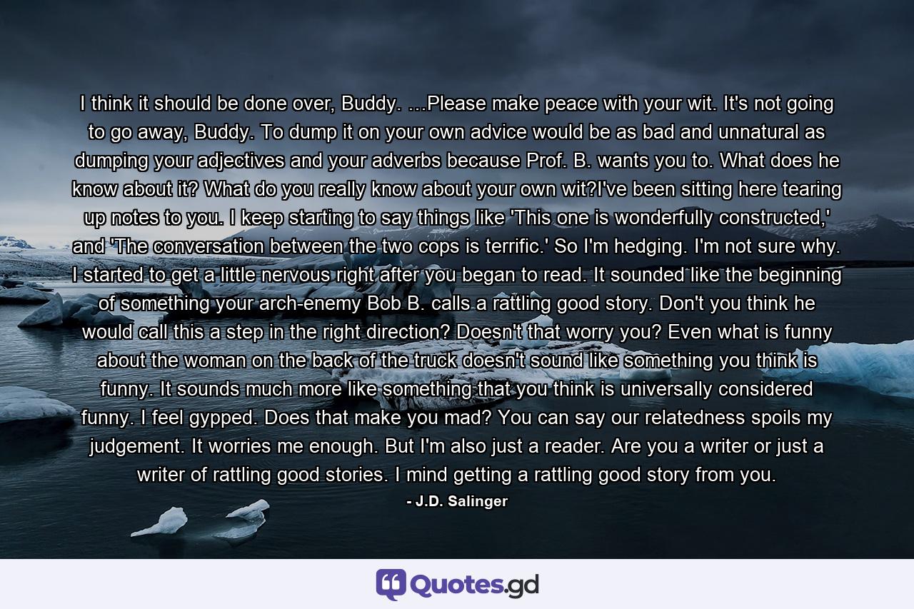 I think it should be done over, Buddy. …Please make peace with your wit. It's not going to go away, Buddy. To dump it on your own advice would be as bad and unnatural as dumping your adjectives and your adverbs because Prof. B. wants you to. What does he know about it? What do you really know about your own wit?I've been sitting here tearing up notes to you. I keep starting to say things like 'This one is wonderfully constructed,' and 'The conversation between the two cops is terrific.' So I'm hedging. I'm not sure why. I started to get a little nervous right after you began to read. It sounded like the beginning of something your arch-enemy Bob B. calls a rattling good story. Don't you think he would call this a step in the right direction? Doesn't that worry you? Even what is funny about the woman on the back of the truck doesn't sound like something you think is funny. It sounds much more like something that you think is universally considered funny. I feel gypped. Does that make you mad? You can say our relatedness spoils my judgement. It worries me enough. But I'm also just a reader. Are you a writer or just a writer of rattling good stories. I mind getting a rattling good story from you. - Quote by J.D. Salinger