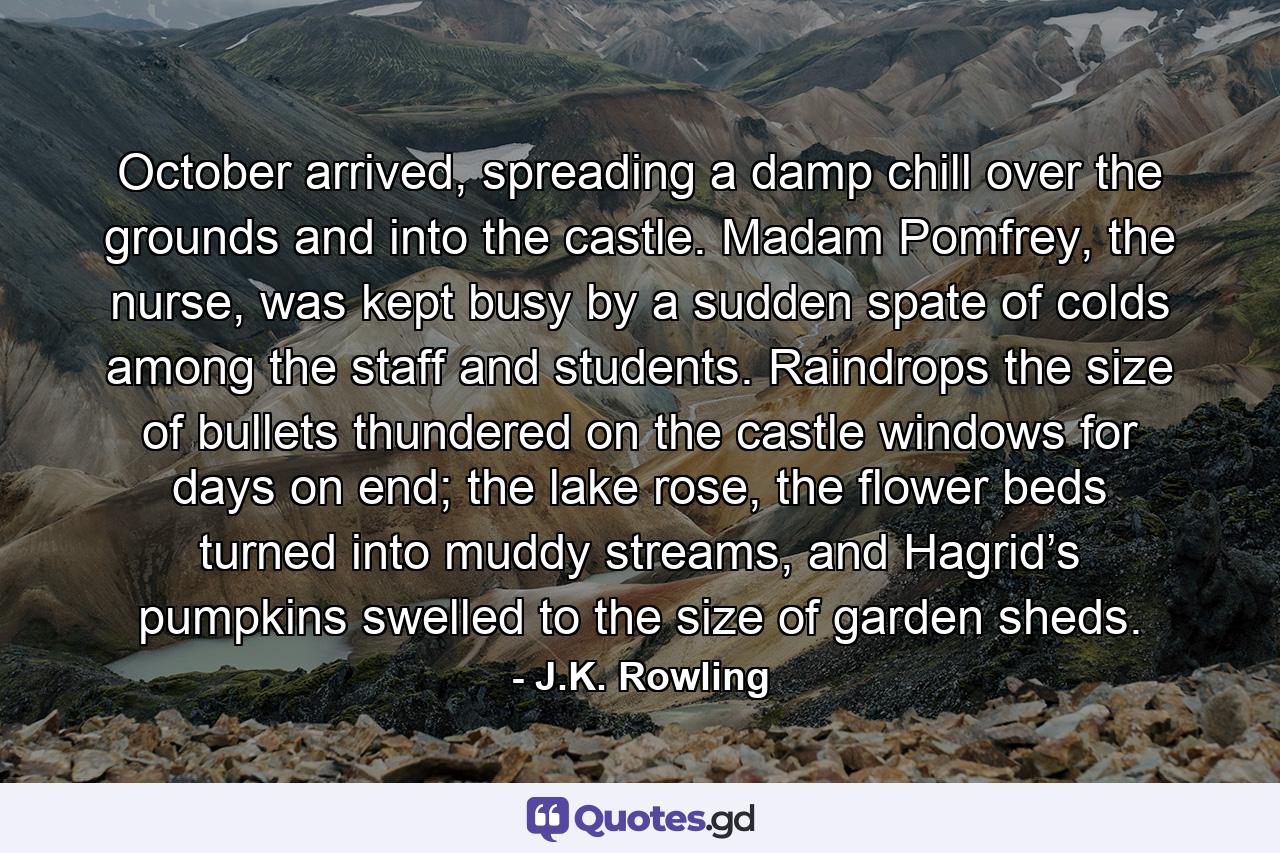 October arrived, spreading a damp chill over the grounds and into the castle. Madam Pomfrey, the nurse, was kept busy by a sudden spate of colds among the staff and students. Raindrops the size of bullets thundered on the castle windows for days on end; the lake rose, the flower beds turned into muddy streams, and Hagrid’s pumpkins swelled to the size of garden sheds. - Quote by J.K. Rowling