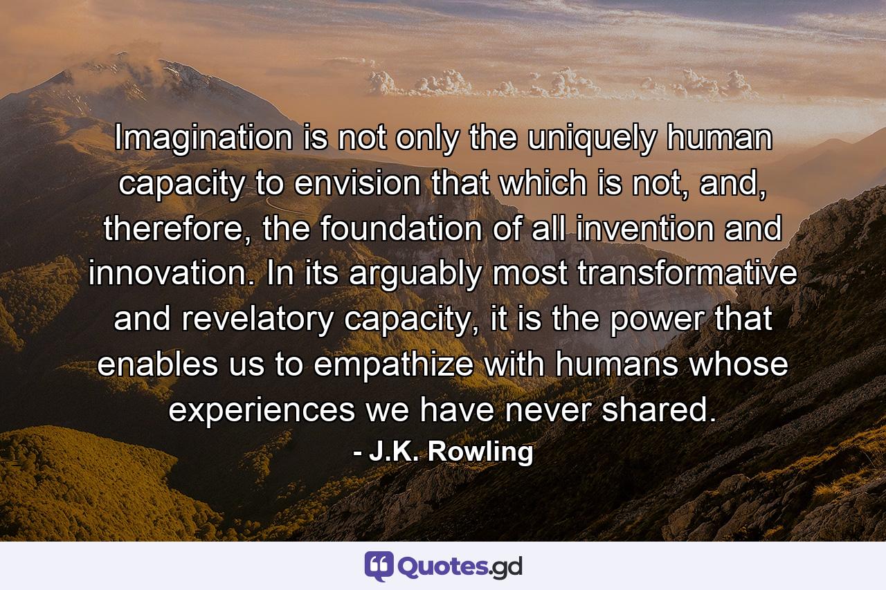 Imagination is not only the uniquely human capacity to envision that which is not, and, therefore, the foundation of all invention and innovation. In its arguably most transformative and revelatory capacity, it is the power that enables us to empathize with humans whose experiences we have never shared. - Quote by J.K. Rowling