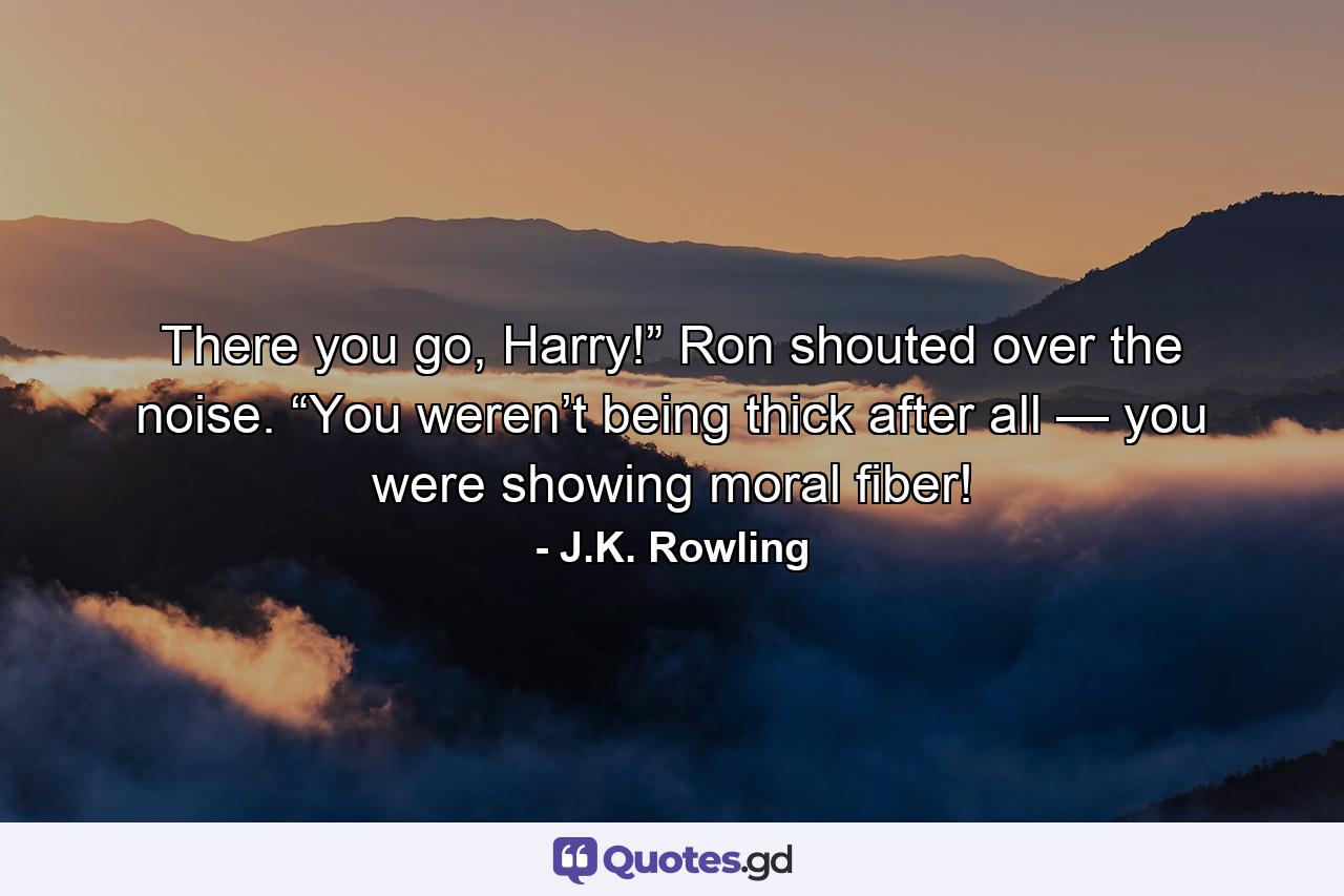 There you go, Harry!” Ron shouted over the noise. “You weren’t being thick after all — you were showing moral fiber! - Quote by J.K. Rowling