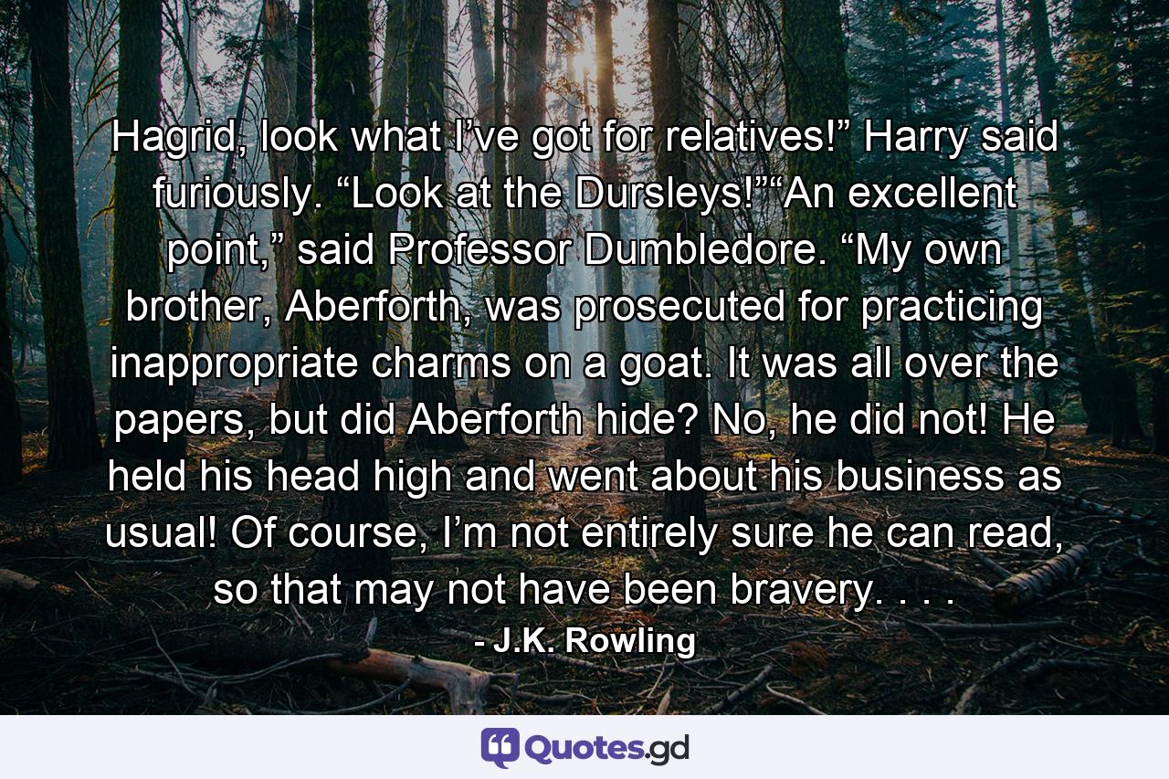 Hagrid, look what I’ve got for relatives!” Harry said furiously. “Look at the Dursleys!”“An excellent point,” said Professor Dumbledore. “My own brother, Aberforth, was prosecuted for practicing inappropriate charms on a goat. It was all over the papers, but did Aberforth hide? No, he did not! He held his head high and went about his business as usual! Of course, I’m not entirely sure he can read, so that may not have been bravery. . . . - Quote by J.K. Rowling