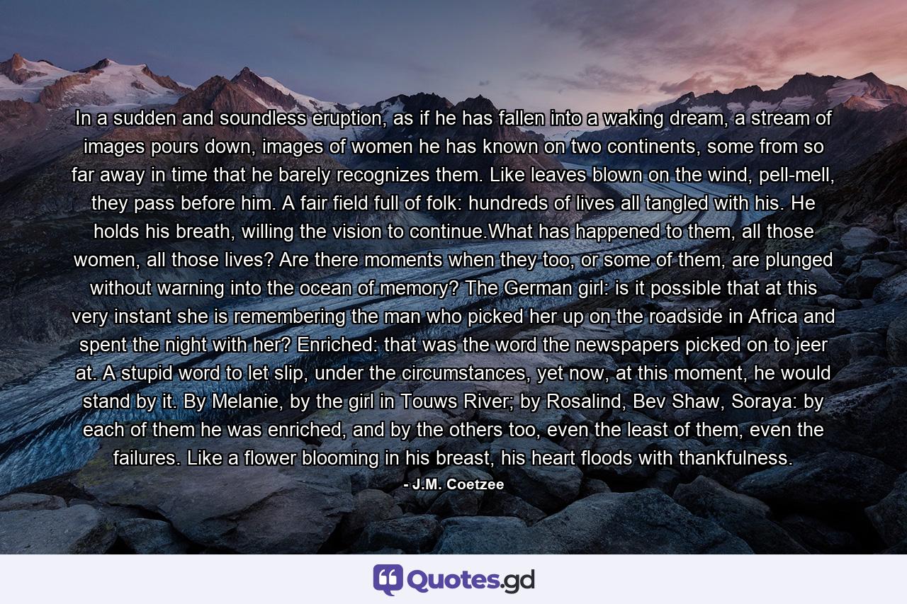 In a sudden and soundless eruption, as if he has fallen into a waking dream, a stream of images pours down, images of women he has known on two continents, some from so far away in time that he barely recognizes them. Like leaves blown on the wind, pell-mell, they pass before him. A fair field full of folk: hundreds of lives all tangled with his. He holds his breath, willing the vision to continue.What has happened to them, all those women, all those lives? Are there moments when they too, or some of them, are plunged without warning into the ocean of memory? The German girl: is it possible that at this very instant she is remembering the man who picked her up on the roadside in Africa and spent the night with her? Enriched: that was the word the newspapers picked on to jeer at. A stupid word to let slip, under the circumstances, yet now, at this moment, he would stand by it. By Melanie, by the girl in Touws River; by Rosalind, Bev Shaw, Soraya: by each of them he was enriched, and by the others too, even the least of them, even the failures. Like a flower blooming in his breast, his heart floods with thankfulness. - Quote by J.M. Coetzee