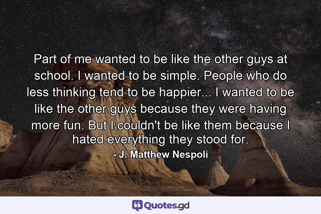 Part of me wanted to be like the other guys at school. I wanted to be simple. People who do less thinking tend to be happier... I wanted to be like the other guys because they were having more fun. But I couldn't be like them because I hated everything they stood for. - Quote by J. Matthew Nespoli