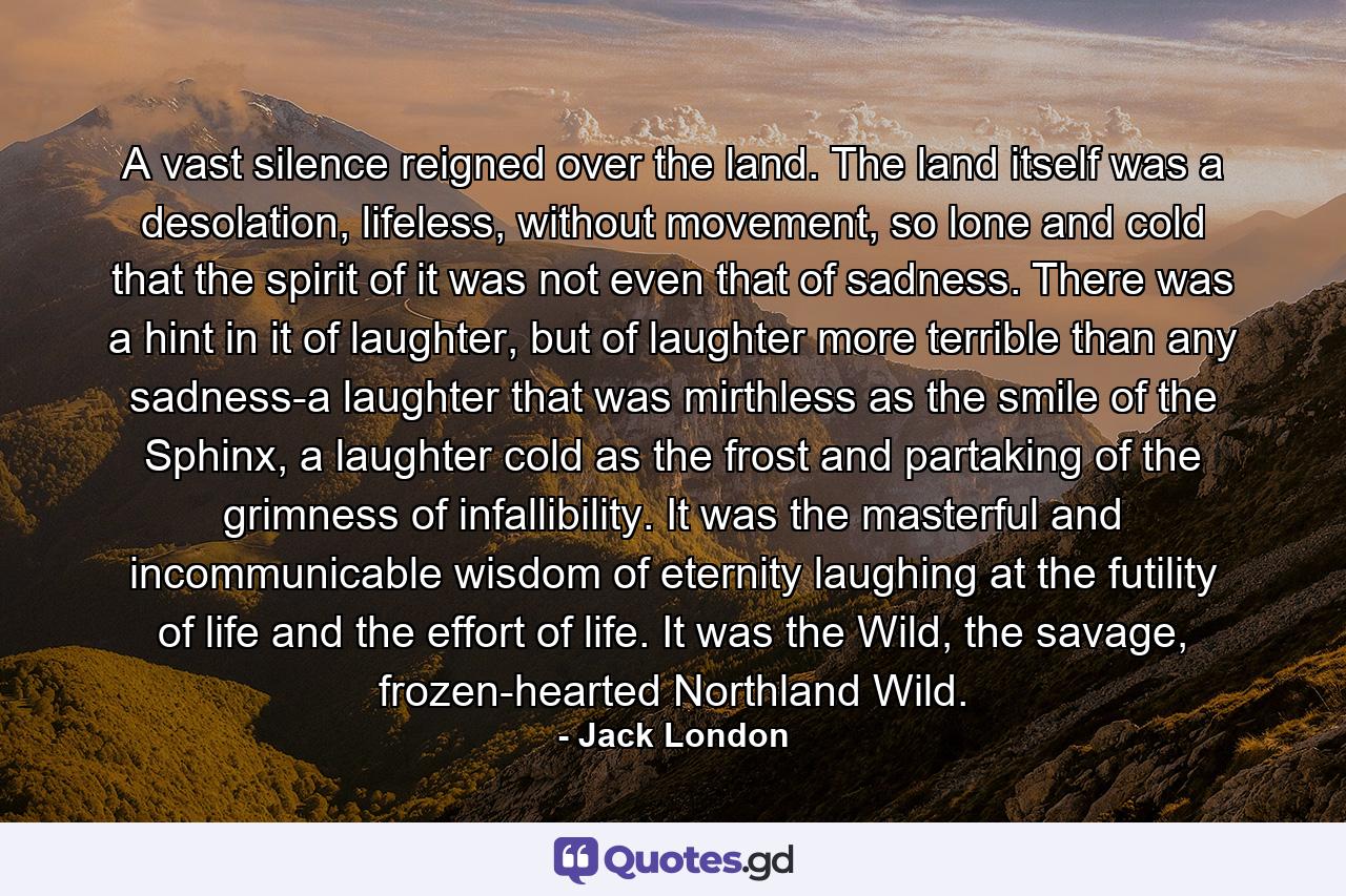 A vast silence reigned over the land. The land itself was a desolation, lifeless, without movement, so lone and cold that the spirit of it was not even that of sadness. There was a hint in it of laughter, but of laughter more terrible than any sadness-a laughter that was mirthless as the smile of the Sphinx, a laughter cold as the frost and partaking of the grimness of infallibility. It was the masterful and incommunicable wisdom of eternity laughing at the futility of life and the effort of life. It was the Wild, the savage, frozen-hearted Northland Wild. - Quote by Jack London