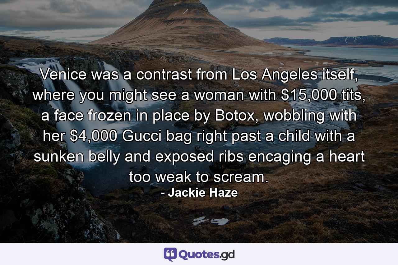 Venice was a contrast from Los Angeles itself, where you might see a woman with $15,000 tits, a face frozen in place by Botox, wobbling with her $4,000 Gucci bag right past a child with a sunken belly and exposed ribs encaging a heart too weak to scream. - Quote by Jackie Haze