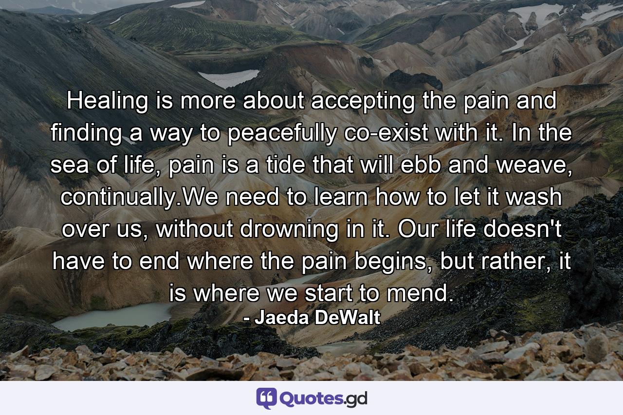 Healing is more about accepting the pain and finding a way to peacefully co-exist with it. In the sea of life, pain is a tide that will ebb and weave, continually.We need to learn how to let it wash over us, without drowning in it. Our life doesn't have to end where the pain begins, but rather, it is where we start to mend. - Quote by Jaeda DeWalt