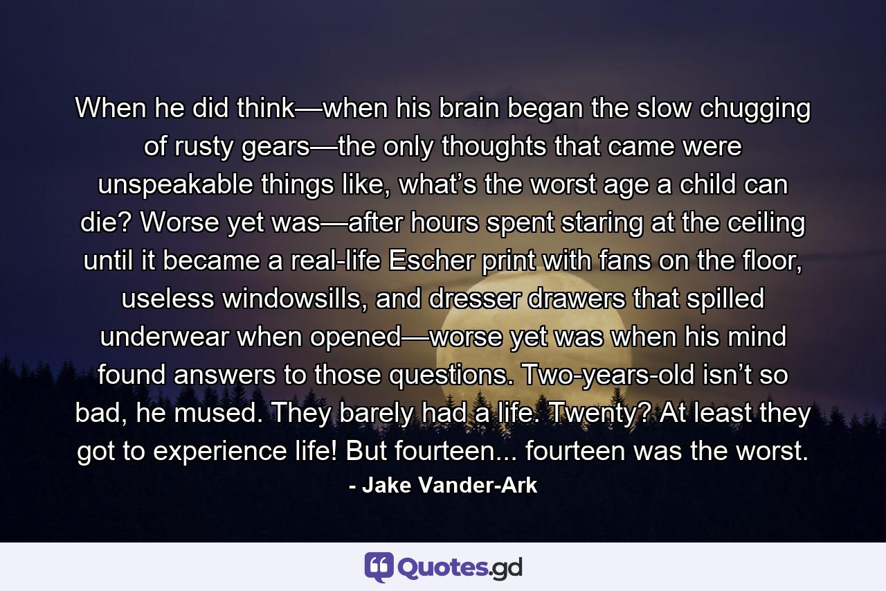 When he did think—when his brain began the slow chugging of rusty gears—the only thoughts that came were unspeakable things like, what’s the worst age a child can die? Worse yet was—after hours spent staring at the ceiling until it became a real-life Escher print with fans on the floor, useless windowsills, and dresser drawers that spilled underwear when opened—worse yet was when his mind found answers to those questions. Two-years-old isn’t so bad, he mused. They barely had a life. Twenty? At least they got to experience life! But fourteen... fourteen was the worst. - Quote by Jake Vander-Ark