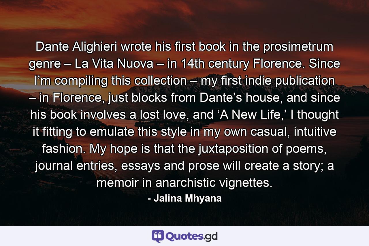 Dante Alighieri wrote his first book in the prosimetrum genre – La Vita Nuova – in 14th century Florence. Since I’m compiling this collection – my first indie publication – in Florence, just blocks from Dante’s house, and since his book involves a lost love, and ‘A New Life,’ I thought it fitting to emulate this style in my own casual, intuitive fashion. My hope is that the juxtaposition of poems, journal entries, essays and prose will create a story; a memoir in anarchistic vignettes. - Quote by Jalina Mhyana