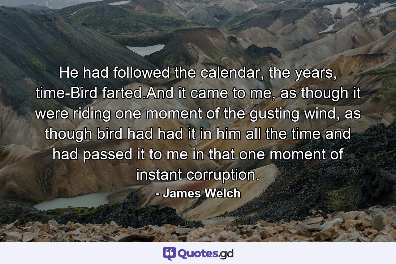 He had followed the calendar, the years, time-Bird farted.And it came to me, as though it were riding one moment of the gusting wind, as though bird had had it in him all the time and had passed it to me in that one moment of instant corruption. - Quote by James Welch