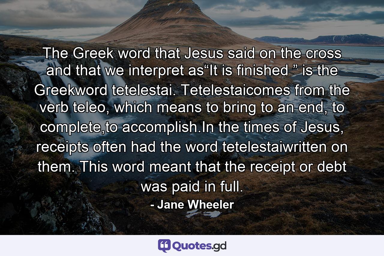 The Greek word that Jesus said on the cross and that we interpret as“It is finished ” is the Greekword tetelestai. Tetelestaicomes from the verb teleo, which means to bring to an end, to complete,to accomplish.In the times of Jesus, receipts often had the word tetelestaiwritten on them. This word meant that the receipt or debt was paid in full. - Quote by Jane Wheeler