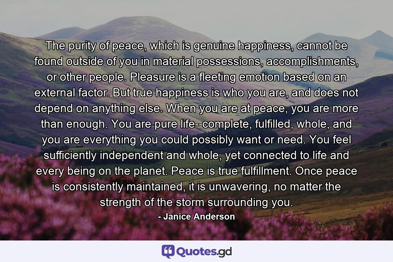 The purity of peace, which is genuine happiness, cannot be found outside of you in material possessions, accomplishments, or other people. Pleasure is a fleeting emotion based on an external factor. But true happiness is who you are, and does not depend on anything else. When you are at peace, you are more than enough. You are pure life--complete, fulfilled, whole, and you are everything you could possibly want or need. You feel sufficiently independent and whole, yet connected to life and every being on the planet. Peace is true fulfillment. Once peace is consistently maintained, it is unwavering, no matter the strength of the storm surrounding you. - Quote by Janice Anderson