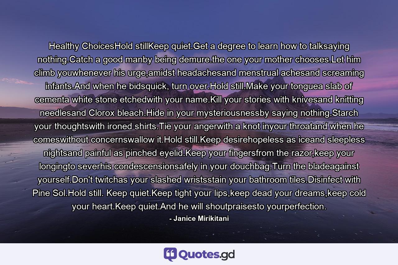 Healthy ChoicesHold stillKeep quiet.Get a degree to learn how to talksaying nothing.Catch a good manby being demure.the one your mother chooses.Let him climb youwhenever his urge,amidst headachesand menstrual achesand screaming infants.And when he bidsquick, turn over.Hold still.Make your tonguea slab of cementa white stone etchedwith your name.Kill your stories with knivesand knitting needlesand Clorox bleach.Hide in your mysteriousnessby saying nothing.Starch your thoughtswith ironed shirts.Tie your angerwith a knot inyour throatand when he comeswithout concernswallow it.Hold still.Keep desirehopeless as iceand sleepless nightsand painful as pinched eyelid.Keep your fingersfrom the razor,keep your longingto severhis condescensionsafely in your douchbag.Turn the bladeagainst yourself.Don't twitchas your slashed wristsstain your bathroom tiles.Disinfect with Pine Sol.Hold still. Keep quiet.Keep tight your lips,keep dead your dreams,keep cold your heart.Keep quiet.And he will shoutpraisesto yourperfection. - Quote by Janice Mirikitani
