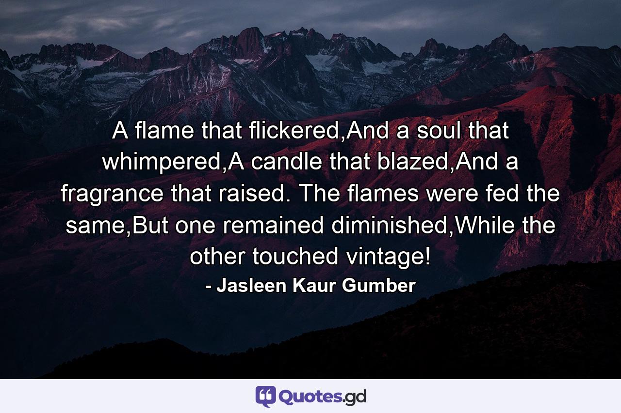 A flame that flickered,And a soul that whimpered,A candle that blazed,And a fragrance that raised. The flames were fed the same,But one remained diminished,While the other touched vintage! - Quote by Jasleen Kaur Gumber