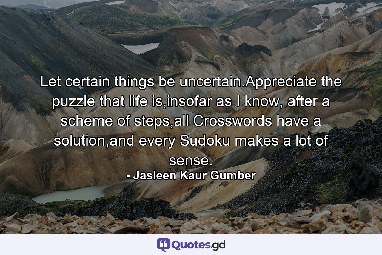 Let certain things be uncertain.Appreciate the puzzle that life is,insofar as I know, after a scheme of steps,all Crosswords have a solution,and every Sudoku makes a lot of sense. - Quote by Jasleen Kaur Gumber