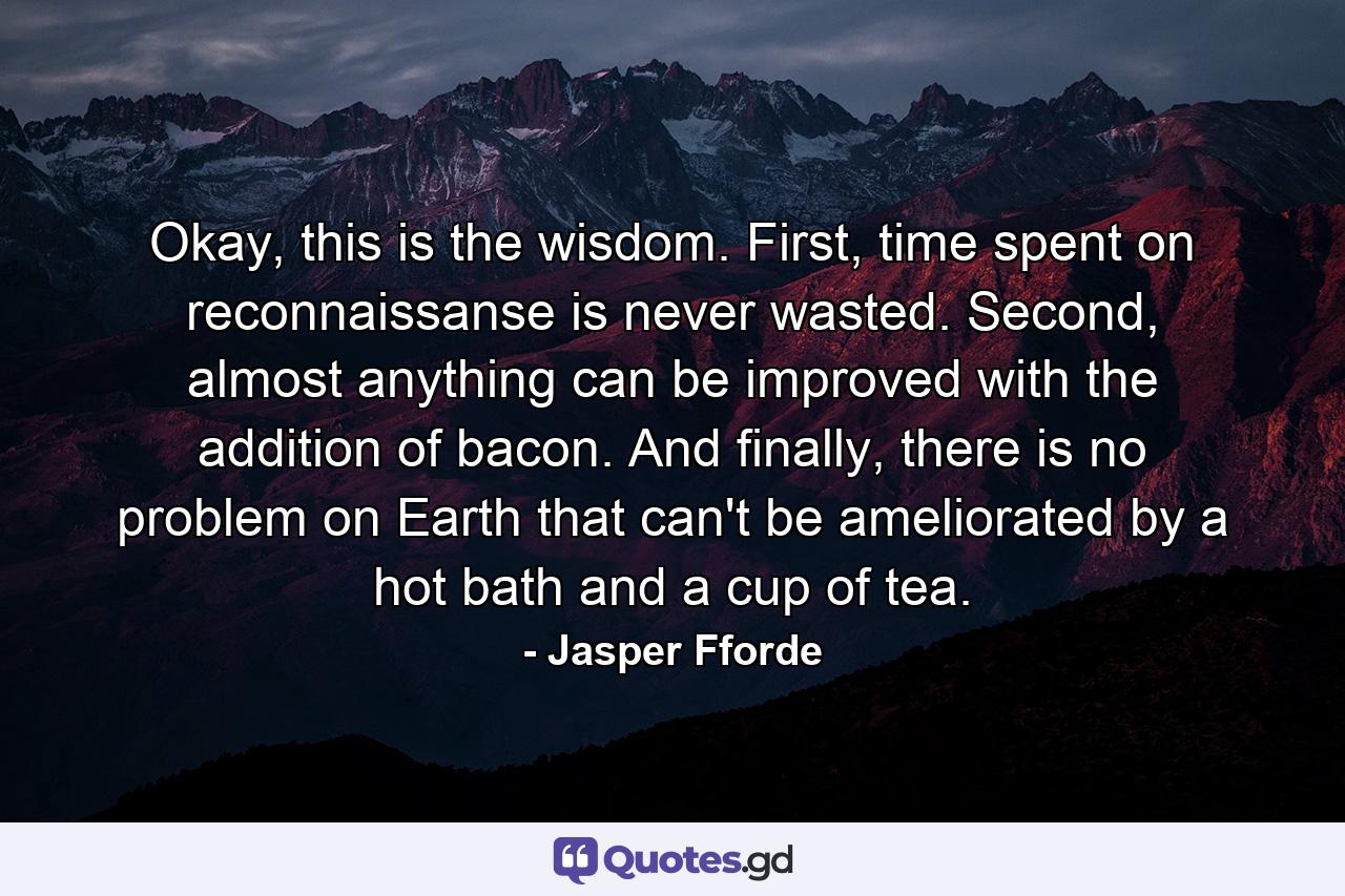 Okay, this is the wisdom. First, time spent on reconnaissanse is never wasted. Second, almost anything can be improved with the addition of bacon. And finally, there is no problem on Earth that can't be ameliorated by a hot bath and a cup of tea. - Quote by Jasper Fforde