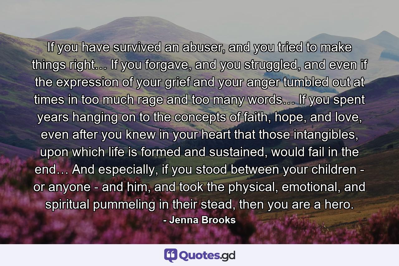 If you have survived an abuser, and you tried to make things right… If you forgave, and you struggled, and even if the expression of your grief and your anger tumbled out at times in too much rage and too many words… If you spent years hanging on to the concepts of faith, hope, and love, even after you knew in your heart that those intangibles, upon which life is formed and sustained, would fail in the end… And especially, if you stood between your children - or anyone - and him, and took the physical, emotional, and spiritual pummeling in their stead, then you are a hero. - Quote by Jenna Brooks