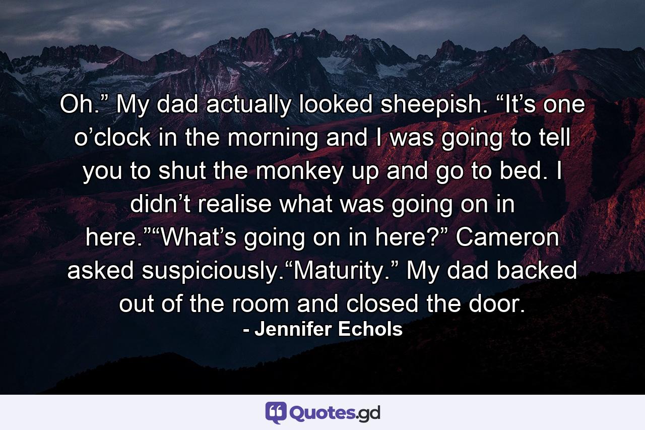 Oh.” My dad actually looked sheepish. “It’s one o’clock in the morning and I was going to tell you to shut the monkey up and go to bed. I didn’t realise what was going on in here.”“What’s going on in here?” Cameron asked suspiciously.“Maturity.” My dad backed out of the room and closed the door. - Quote by Jennifer Echols