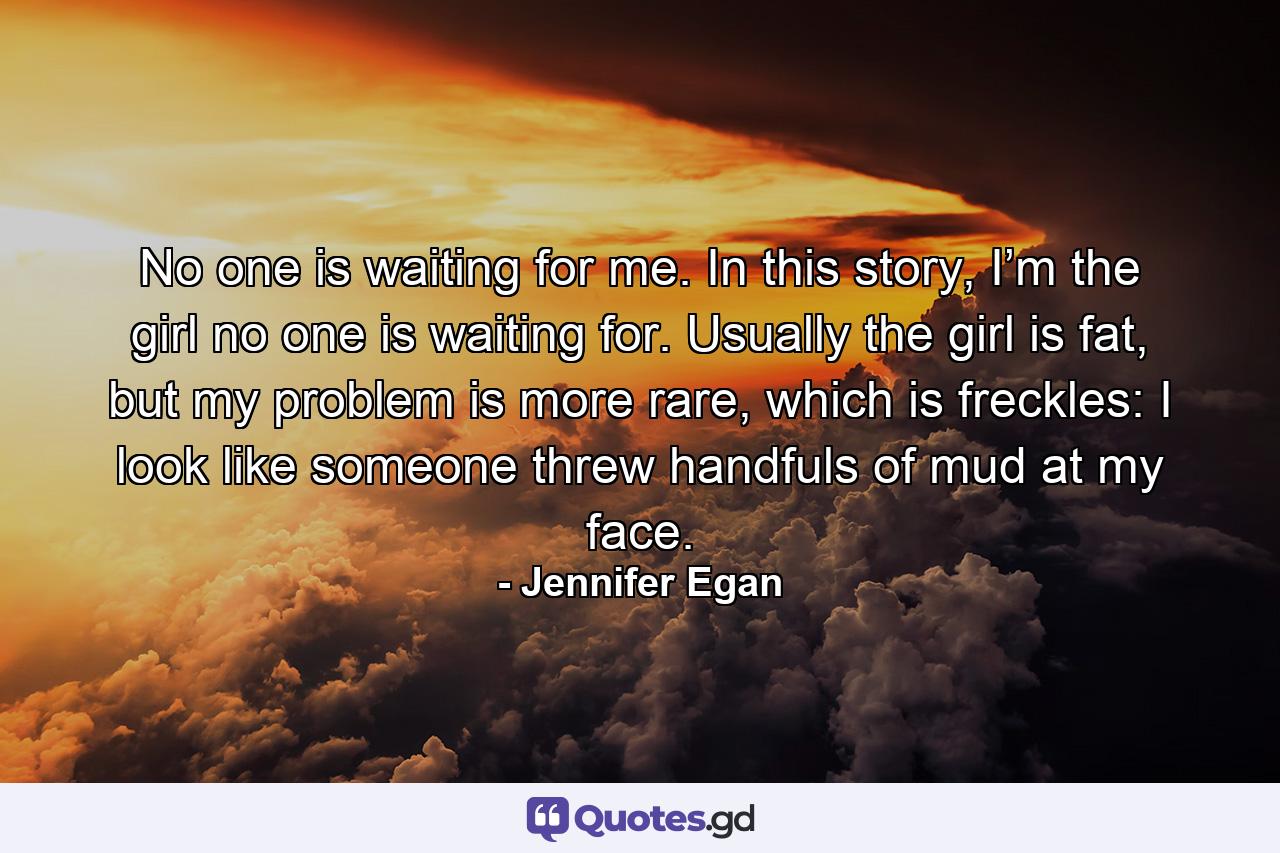 No one is waiting for me. In this story, I’m the girl no one is waiting for. Usually the girl is fat, but my problem is more rare, which is freckles: I look like someone threw handfuls of mud at my face. - Quote by Jennifer Egan