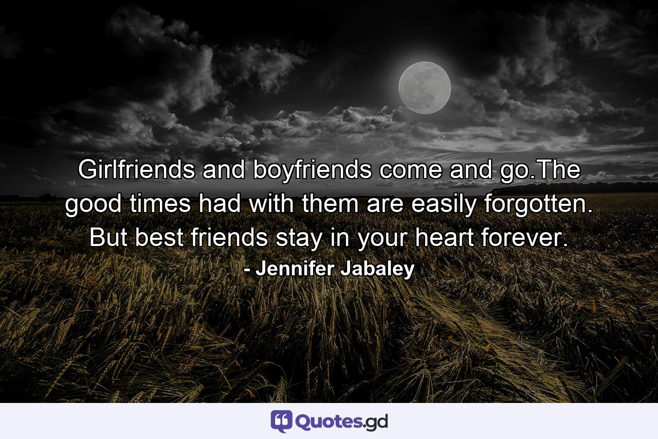 Girlfriends and boyfriends come and go.The good times had with them are easily forgotten. But best friends stay in your heart forever. - Quote by Jennifer Jabaley