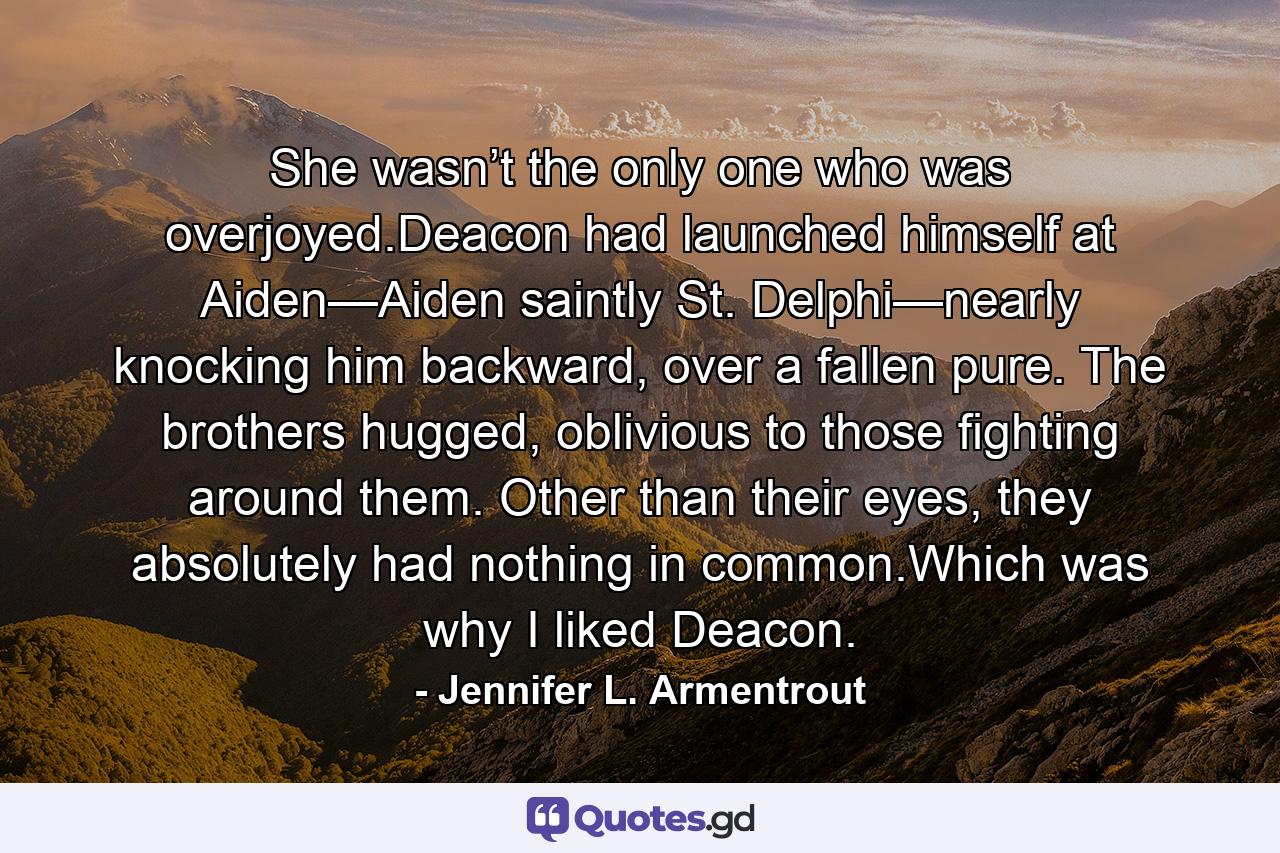 She wasn’t the only one who was overjoyed.Deacon had launched himself at Aiden—Aiden saintly St. Delphi—nearly knocking him backward, over a fallen pure. The brothers hugged, oblivious to those fighting around them. Other than their eyes, they absolutely had nothing in common.Which was why I liked Deacon. - Quote by Jennifer L. Armentrout