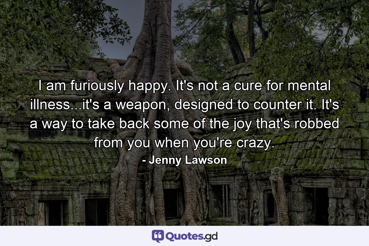 I am furiously happy. It's not a cure for mental illness...it's a weapon, designed to counter it. It's a way to take back some of the joy that's robbed from you when you're crazy. - Quote by Jenny Lawson