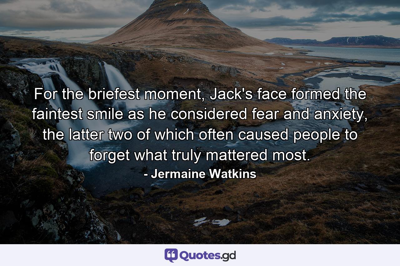 For the briefest moment, Jack's face formed the faintest smile as he considered fear and anxiety, the latter two of which often caused people to forget what truly mattered most. - Quote by Jermaine Watkins