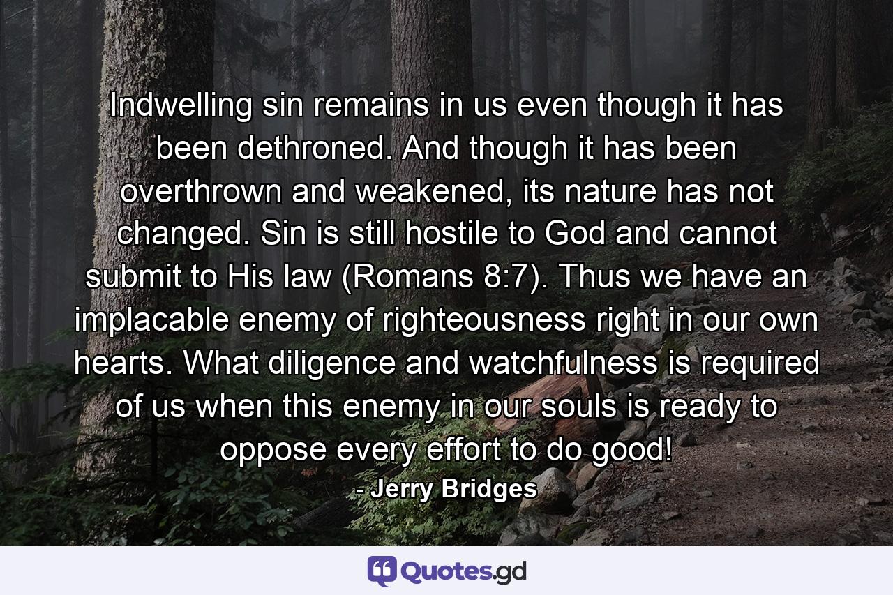 Indwelling sin remains in us even though it has been dethroned. And though it has been overthrown and weakened, its nature has not changed. Sin is still hostile to God and cannot submit to His law (Romans 8:7). Thus we have an implacable enemy of righteousness right in our own hearts. What diligence and watchfulness is required of us when this enemy in our souls is ready to oppose every effort to do good! - Quote by Jerry Bridges